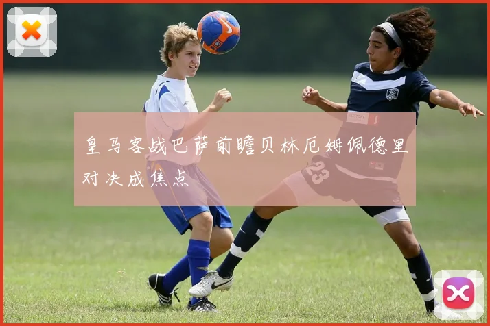 皇马客战巴萨前瞻贝林厄姆佩德里对决成焦点