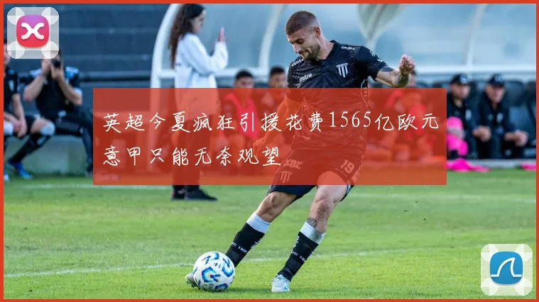 英超今夏疯狂引援花费1565亿欧元意甲只能无奈观望
