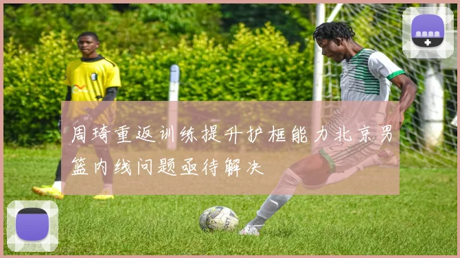 周琦重返训练提升护框能力北京男篮内线问题亟待解决