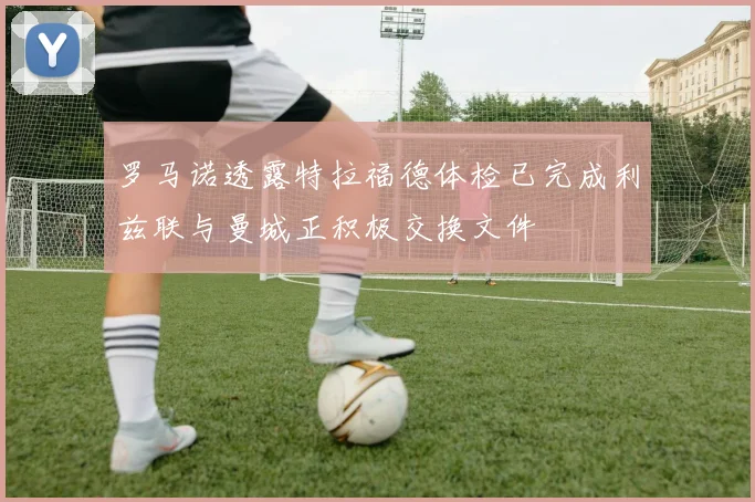 罗马诺透露特拉福德体检已完成利兹联与曼城正积极交换文件