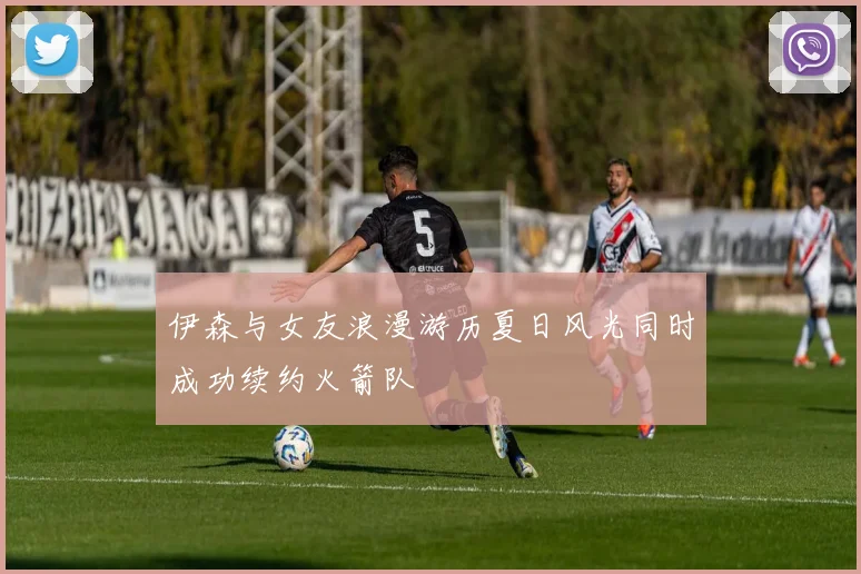 伊森与女友浪漫游历夏日风光同时成功续约火箭队