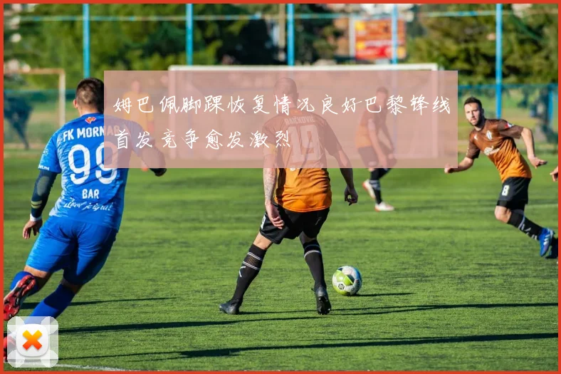 姆巴佩脚踝恢复情况良好巴黎锋线首发竞争愈发激烈