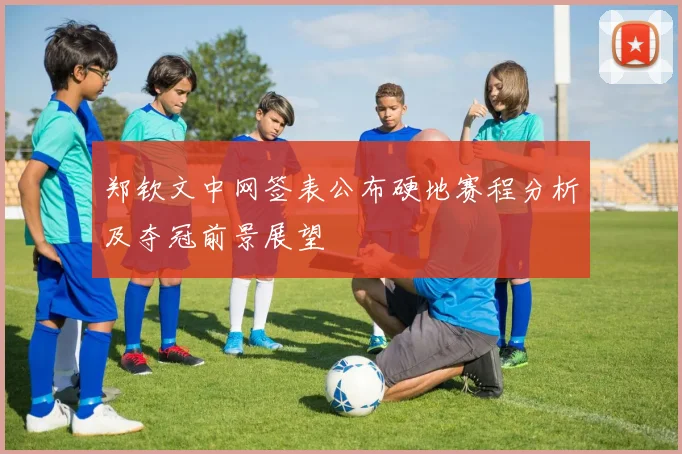 郑钦文中网签表公布硬地赛程分析及夺冠前景展望