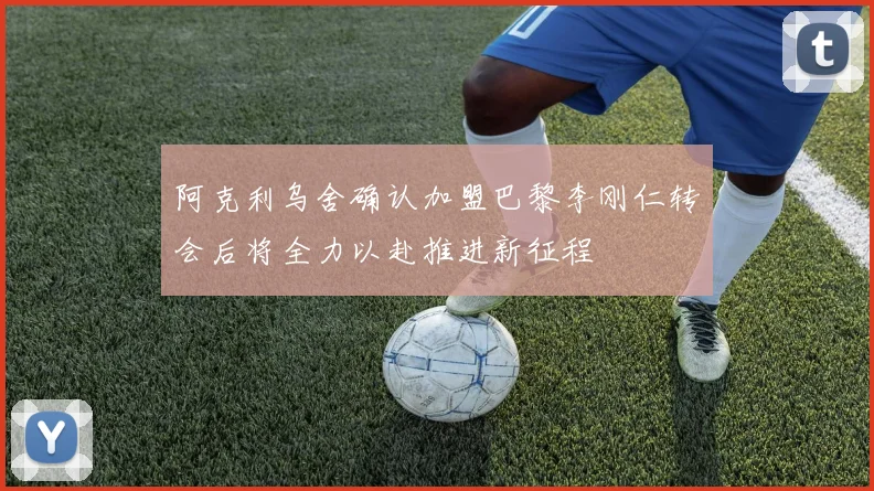阿克利乌舍确认加盟巴黎李刚仁转会后将全力以赴推进新征程