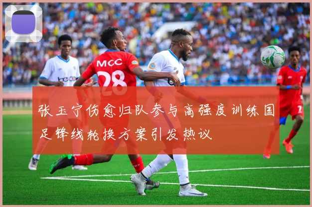 张玉宁伤愈归队参与高强度训练国足锋线轮换方案引发热议