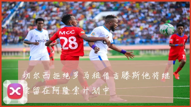 切尔西拒绝罗马租借吉滕斯他将继续留在阿隆索计划中