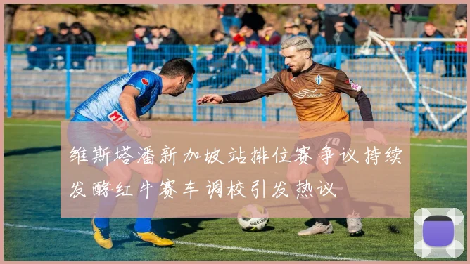 维斯塔潘新加坡站排位赛争议持续发酵红牛赛车调校引发热议